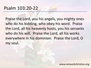 Psalm 103:20-22
Praise the Lord, you his angels, you mighty ones
who do his bidding, who obey his word. Praise
the Lord, all his heavenly hosts, you his servants
who do his will. Praise the Lord, all his works
everywhere in his dominion. Praise the Lord, O
my soul.
www.networkchristian.org
 