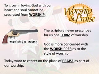 To grow in loving God with our
heart and soul cannot be
separated from WORSHIP.
The scripture never prescribes
for us one FORM of worship
God is more concerned with
the WORSHIPPER as to the
style of worship.
Today want to center on the place of PRAISE as part of
our worship.
 