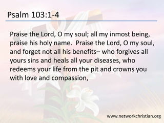 Psalm 103:1-4
Praise the Lord, O my soul; all my inmost being,
praise his holy name. Praise the Lord, O my soul,
and forget not all his benefits– who forgives all
yours sins and heals all your diseases, who
redeems your life from the pit and crowns you
with love and compassion,
www.networkchristian.org
 