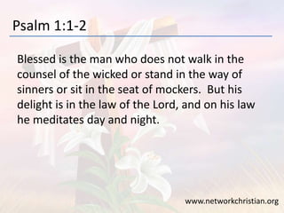 Psalm 1:1-2
Blessed is the man who does not walk in the
counsel of the wicked or stand in the way of
sinners or sit in the seat of mockers. But his
delight is in the law of the Lord, and on his law
he meditates day and night.
www.networkchristian.org
 