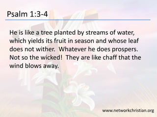 Psalm 1:3-4
He is like a tree planted by streams of water,
which yields its fruit in season and whose leaf
does not wither. Whatever he does prospers.
Not so the wicked! They are like chaff that the
wind blows away.
www.networkchristian.org
 