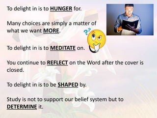 To delight in is to HUNGER for.
Many choices are simply a matter of
what we want MORE.
To delight in is to MEDITATE on.
You continue to REFLECT on the Word after the cover is
closed.
To delight in is to be SHAPED by.
Study is not to support our belief system but to
DETERMINE it.
 