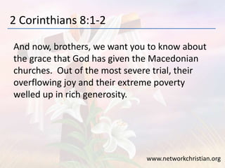 2 Corinthians 8:1-2
And now, brothers, we want you to know about
the grace that God has given the Macedonian
churches. Out of the most severe trial, their
overflowing joy and their extreme poverty
welled up in rich generosity.
www.networkchristian.org
 