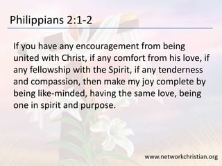 Philippians 2:1-2
If you have any encouragement from being
united with Christ, if any comfort from his love, if
any fellowship with the Spirit, if any tenderness
and compassion, then make my joy complete by
being like-minded, having the same love, being
one in spirit and purpose.
www.networkchristian.org
 