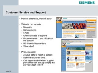 Make it extensive, make it easy Website can include… Manuals Service news FAQ’s Online access to experts Phone number… not hidden at the bottom RSS feeds/Newsletters What else? Phone support Always able to reach a person Defined response time Call log so that different support personnel can pick up where the previous tech left off Customer Service and Support 
