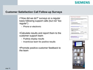 Customer Satisfaction Call Follow-up Surveys “ How did we do?” surveys on a regular basis following support calls (but not “too regular”) Phone or electronic Calculate results and report them to the customer support team Publicly display results Incentivize team for positive results Promote positive customer feedback to the team 