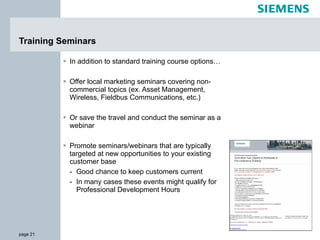 In addition to standard training course options… Offer local marketing seminars covering non-commercial topics (ex. Asset Management, Wireless, Fieldbus Communications, etc.) Or save the travel and conduct the seminar as a webinar Promote seminars/webinars that are typically targeted at new opportunities to your existing customer base Good chance to keep customers current In many cases these events might qualify for Professional Development Hours Training Seminars 