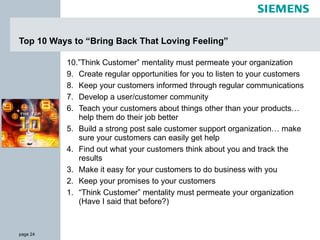 Top 10 Ways to “Bring Back That Loving Feeling” 10.”Think Customer” mentality must permeate your organization 9. Create regular opportunities for you to listen to your customers 8. Keep your customers informed through regular communications 7. Develop a user/customer community 6. Teach your customers about things other than your products… help them do their job better 5. Build a strong post sale customer support organization… make sure your customers can easily get help 4. Find out what your customers think about you and track the results 3. Make it easy for your customers to do business with you 2. Keep your promises to your customers 1. “Think Customer” mentality must permeate your organization (Have I said that before?) 