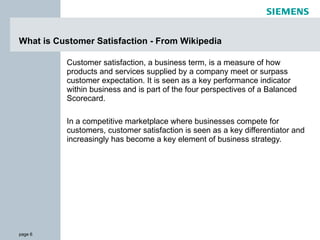 What is Customer Satisfaction - From Wikipedia  Customer satisfaction, a business term, is a measure of how products and services supplied by a company meet or surpass customer expectation. It is seen as a key performance indicator within business and is part of the four perspectives of a Balanced Scorecard. In a competitive marketplace where businesses compete for customers, customer satisfaction is seen as a key differentiator and increasingly has become a key element of business strategy. 