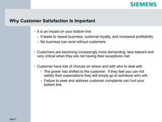 Why Customer Satisfaction Is Important It is an impact on your bottom line It leads to repeat business, customer loyalty, and increased profitability No business can exist without customers Customers are becoming increasingly more demanding, less tolerant and very critical when they are not having their exceptions met Customer have lots of choices on where and with who to deal with The power has shifted to the customer.  If they feel you can not satisfy their expectations they will simply go to someone who will. Failure to seek and address customer complaints can hurt your bottom line 