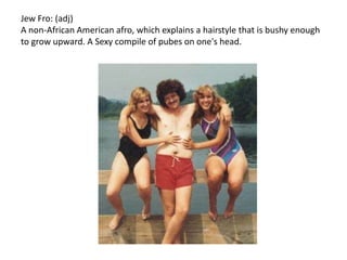 Jew Fro: (adj) A non-African American afro, which explains a hairstyle that is bushy enough to grow upward. A Sexy compile of pubes on one's head.