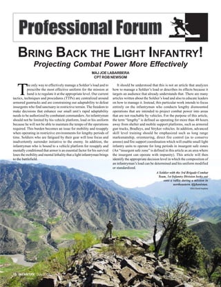 BRING BACK THE LIGHT INFANTRY!
               Projecting Combat Power More Effectively
                                                          MAJ JOE LABARBERA
                                                           CPT ROB NEWSOM



   T
           he only way to effectively manage a Soldier’s load and to         It should be understood that this is not an article that analyzes
           prescribe the most effective uniform for the mission at        how to manage a Soldier’s load or describes its effects because it
           hand is to regulate it at the appropriate level. Our current   targets an audience that already understands that. There are many
tactics, techniques and procedures (TTPs) are centralized around          articles written about the Soldier’s load and also to educate leaders
armored guntrucks and are constraining our adaptability to defeat         on how to manage it. Instead, this particular work intends to focus
insurgents who find sanctuary in restrictive terrain. The freedom to      entirely on the infantryman who conducts lengthy dismounted
make decisions that enhance our small unit’s rapid adaptability           operations that are intended to project combat power into areas
needs to be authorized by combatant commanders. An infantryman            that are not reachable by vehicles. For the purpose of this article,
should not be limited by his vehicle platform, load or his uniform        the term “lengthy” is defined as operating for more than 48 hours
because he will not be able to maintain the tempo of the operations       away from shelter and mobile support platforms, such as armored
required. This burden becomes an issue for mobility and resupply          gun trucks, Bradleys, and Stryker vehicles. In addition, advanced
when operating in restrictive environments for lengthy periods of         skill level training should be emphasized such as long range
time. Soldiers who are fatigued by their gear will lose focus and         marksmanship, orienteering, direct fire control (as to conserve
inadvertently surrender initiative to the enemy. In addition, the         ammo) and fire support coordination which will enable small light
infantryman who is bound to a vehicle platform for resupply and           infantry units to operate for long periods in insurgent safe zones
mentally conditioned that armor is an essential factor for his survival   (An “insurgent safe zone” is defined in this article as an area where
loses the mobility and mental lethality that a light infantryman brings   the insurgent can operate with impunity). This article will then
to the battlefield.                                                       identify the appropriate decision level in which the composition of
                                                                          an infantryman’s load can be determined and his uniform modified
                                                                          or standardized.
                                                                                                         A Soldier with the 3rd Brigade Combat
                                                                                                          Team, 1st Infantry Division looks out
                                                                                                              onto a valley during a mission in
                                                                                                                      northeastern Afghanistan.
                                                                                                                                  SSG David Hopkins




10 INFANTRY July 2009
 