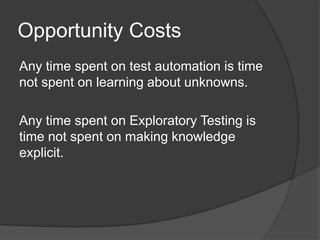 Opportunity Costs
Any time spent on test automation is time
not spent on learning about unknowns.

Any time spent on Exploratory Testing is
time not spent on making knowledge
explicit.
 