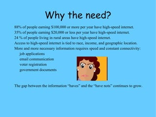 Why the need? 88% of people earning $100,000 or more per year have high-speed internet. 35% of people earning $20,000 or less per year have high-speed internet. 24 % of people living in rural areas have high-speed internet. Access to high-speed internet is tied to race, income, and geographic location. More and more necessary information requires speed and constant connectivity:  job applications email communication voter registration government documents The gap between the information “haves” and the “have nots” continues to grow. 