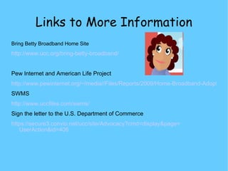Links to More Information Bring Betty Broadband Home Site http://www.ucc.org/bring-betty-broadband/ Pew Internet and American Life Project http://www.pewinternet.org/~/media//Files/Reports/2009/Home-Broadband-Adoption-2009.pdf SWMS http://www.uccfiles.com/swms/ Sign the letter to the U.S. Department of Commerce https://secure3.convio.net/ucc/site/Advocacy?cmd= display&page = UserAction&id =406 
