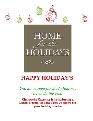  
                       
                       
                       
                       
                       
                       
                       

     HAPPY HOLIDAY’S 
    You do enough for the holidays...
           let us do the rest.
                       
      Chartwells Catering is introducing a
 
    Limited Time Holiday Pick-Up menu for
             your holiday needs.
 