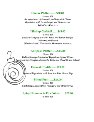 Cheese Platter …… $30.00  
                           (Serves 10) 
            An assortment of Domestic and Imported Cheese 
             Garnished with Fresh Grapes and Strawberries 
                         With Carrs Crackers 
                                    
                  *Shrimp Cocktail……$45.00  
                           (Serves 10)  
          Served with Spicy Cocktail Sauce and Lemon Wedges 
                         *3 Shrimp per Person  
            (Market Priced. Please order 48 hours in advance) 
                                     
 

                   Antipasti Platter……$35.00  
                            (Serves 10) 
          Italian Sausage, Marinated Vegetables, Spiced Olives 
    Pepperoncini, Ciliegine Mozzarella Balls and Sliced Genoa Salami 
 
                   Harvest Crudite……$25.00 
                            (Serves 10) 
           Seasonal Vegetables with Ranch or Blue Cheese Dip 
                                     
                      Sliced Fruit……$25.00  
                             (Serves 10)  
          Cantaloupe, Honey Dew, Pineapple and Strawberries 
                                     
          Spicy Hummus & Pita Points……$25.00 
                               (Serves 10) 
                                     
                                     
                                     
 