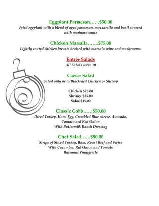 Eggplant Parmesan……$50.00 
Fried eggplant with a blend of aged parmesan, mozzarella and basil covered 
                           with marinara sauce 
                                       
                     Chicken Marsalla…….$75.00 
    Lightly coated chicken breasts braised with marsala wine and mushrooms.  
                                          
                               Entrée Salads 
                              All Salads serve 10 
                                        
                               Caesar Salad 
                 Salad only or w/Blackened Chicken or Shrimp 
                                        
                                Chicken $25.00 
                                Shrimp  $35.00 
                                 Salad $15.00 
                                        
                         Classic Cobb……$50.00 
            Diced Turkey, Ham, Egg, Crumbled Blue cheese, Avocado, 
                            Tomato and Red Onion 
                       With Buttermilk Ranch Dressing 
 
                          Chef Salad……$50.00 
               Strips of Sliced Turkey, Ham, Roast Beef and Swiss 
                    With Cucumber, Red Onion and Tomato 
                               Balsamic Vinaigrette 
 
 
 
 
 