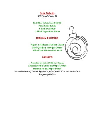 Side Salads 
                          Side Salads Serve 10 
                                     
                      Red Bliss Potato Salad $20.00 
                           Pasta Salad $20.00 
                           Cole Slaw $20.00 
                       Grilled Vegetables $25.00 
                                     
                         Holiday Favorites 
 
                   Pigs in a Blanket $15.00 per Dozen 
                     Mini Quiche $ 15.00 per Dozen 
                     Baked Brie $45.00 serves 15‐20 
                                      
                               Desserts 
                                     
                   Assorted Cookies $9.00 per Dozen 
                Cheesecake Brownies $12.00 per Dozen 
                      Desert Bars $40.00 per Dozen 
    An assortment of Lemon Squares, Apple Carmel Bites and Chocolate 
                           Raspberry Points 
                                     
                                     
                                     
                                     
                                     
                                     
                                     
                                     
                                     
                                     
                                     
 