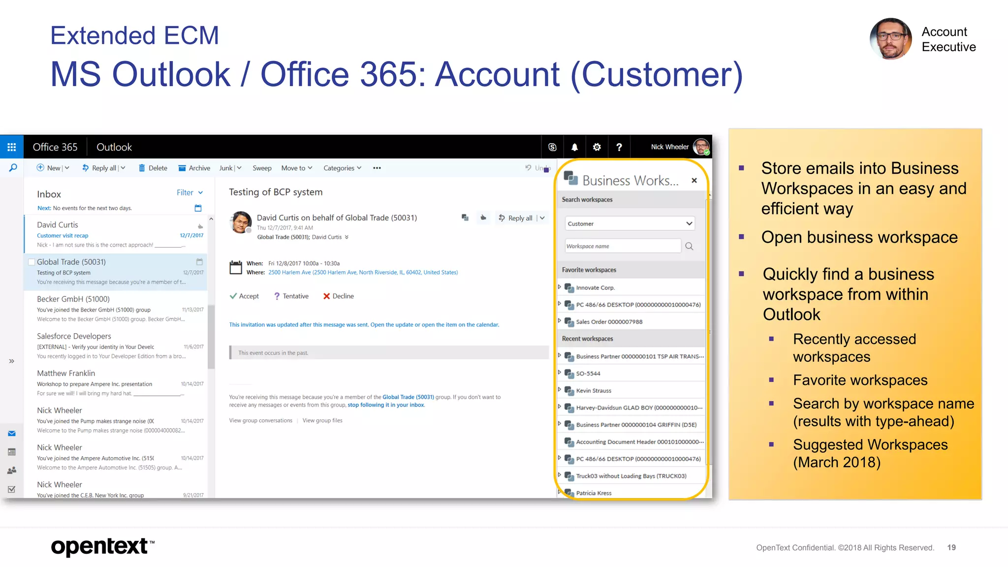 OpenText Confidential. ©2018 All Rights Reserved. 19
Extended ECM
MS Outlook / Office 365: Account (Customer)
Account
Executive
▪ Store emails into Business
Workspaces in an easy and
efficient way
▪ Open business workspace
▪ Quickly find a business
workspace from within
Outlook
▪ Recently accessed
workspaces
▪ Favorite workspaces
▪ Search by workspace name
(results with type-ahead)
▪ Suggested Workspaces
(March 2018)
 