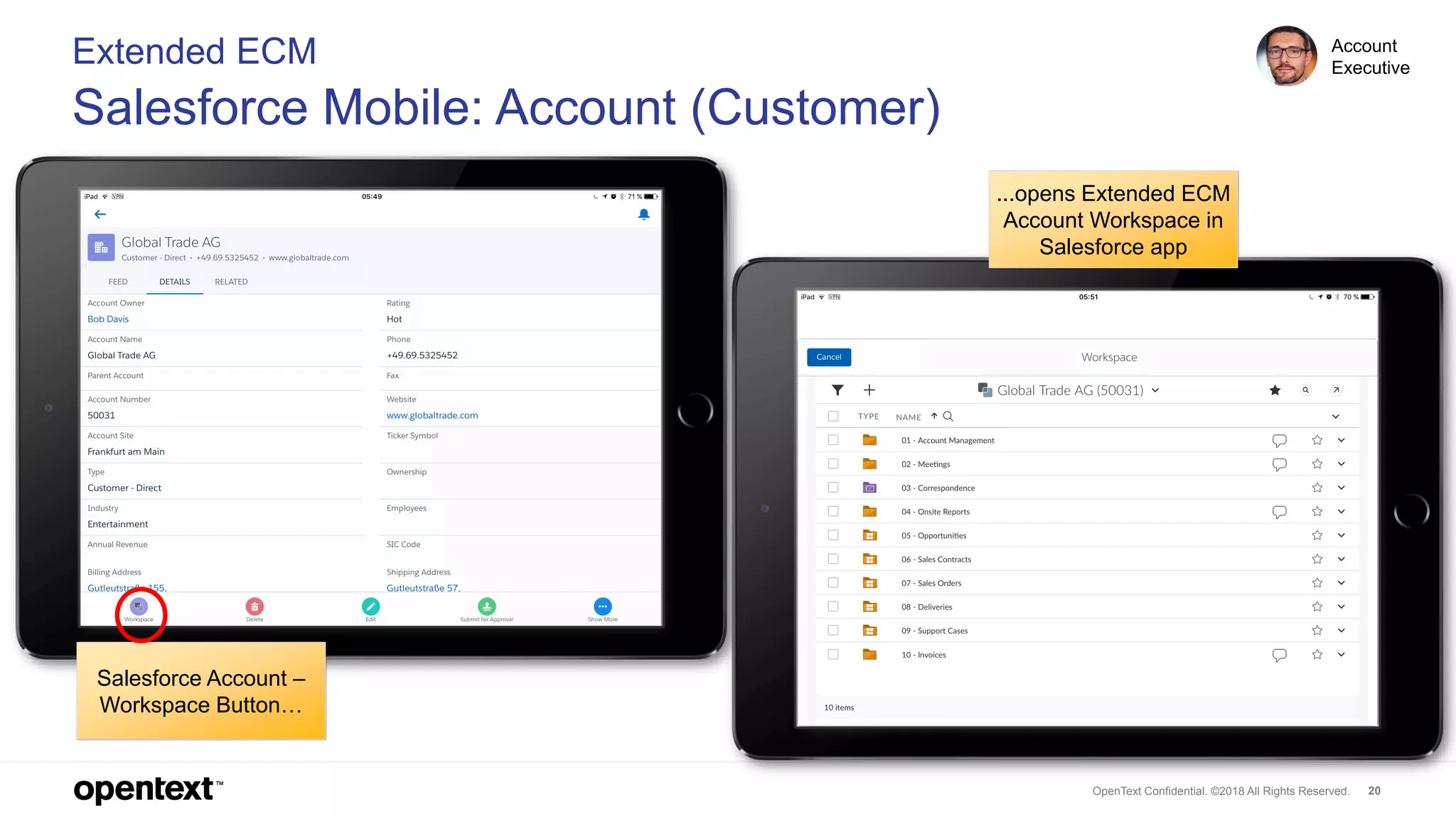 OpenText Confidential. ©2018 All Rights Reserved. 20
Extended ECM
Salesforce Mobile: Account (Customer)
...opens Extended ECM
Account Workspace in
Salesforce app
Salesforce Account –
Workspace Button…
Account
Executive
 
