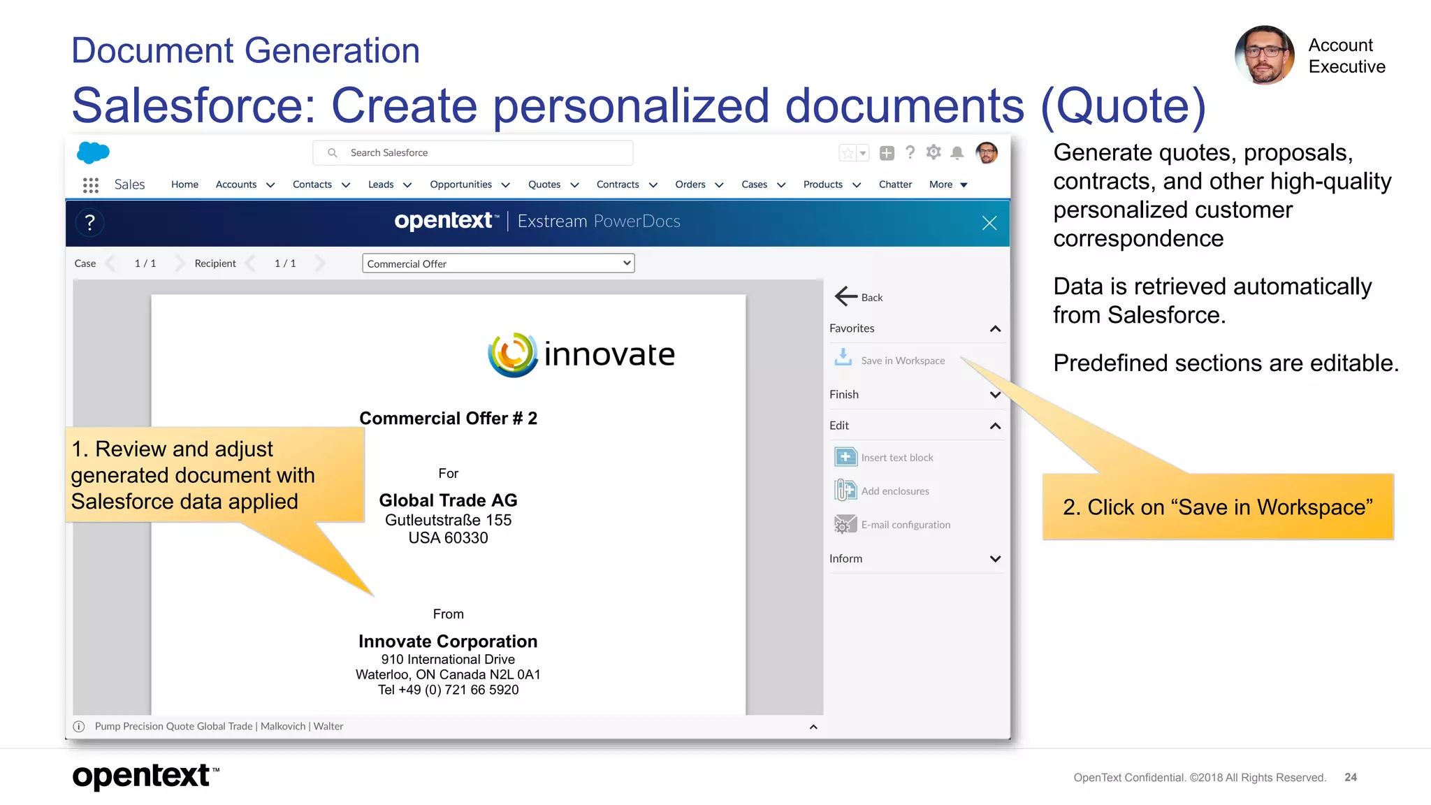 OpenText Confidential. ©2018 All Rights Reserved. 24
1. Review and adjust
generated document with
Salesforce data applied 2. Click on “Save in Workspace”
Document Generation
Salesforce: Create personalized documents (Quote)
Account
Executive
Generate quotes, proposals,
contracts, and other high-quality
personalized customer
correspondence
Data is retrieved automatically
from Salesforce.
Predefined sections are editable.
 
