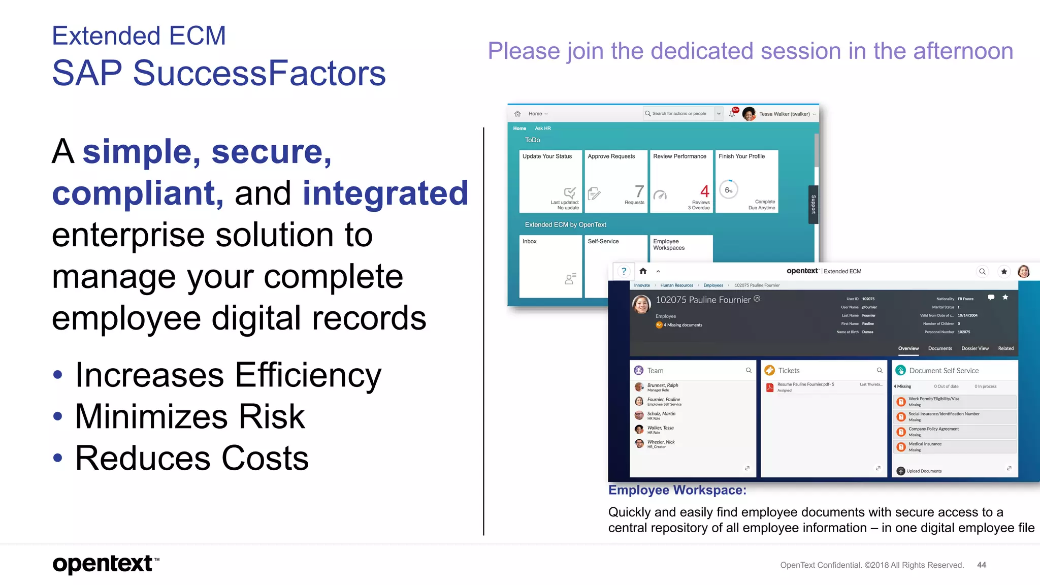 OpenText Confidential. ©2018 All Rights Reserved. 44
Extended ECM
SAP SuccessFactors
A simple, secure,
compliant, and integrated
enterprise solution to
manage your complete
employee digital records
• Increases Efficiency
• Minimizes Risk
• Reduces Costs
Employee Workspace:
Quickly and easily find employee documents with secure access to a
central repository of all employee information – in one digital employee file
Please join the dedicated session in the afternoon
 