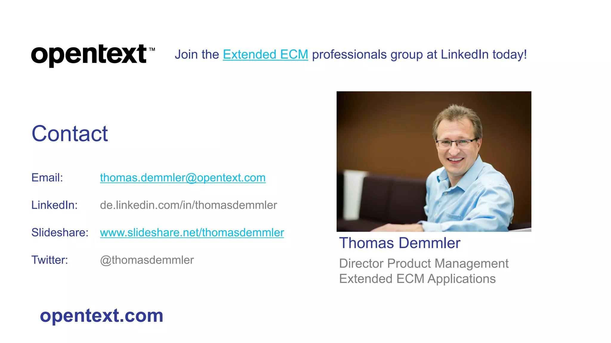 OpenText Confidential. ©2018 All Rights Reserved. 47
opentext.com
Contact
Thomas Demmler
Director Product Management
Extended ECM Applications
Email: thomas.demmler@opentext.com
LinkedIn: de.linkedin.com/in/thomasdemmler
Slideshare: www.slideshare.net/thomasdemmler
Twitter: @thomasdemmler
Join the Extended ECM professionals group at LinkedIn today!
 