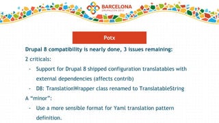 Drupal 8 compatibility is nearly done, 3 issues remaining:
2 criticals:
- Support for Drupal 8 shipped configuration translatables with
external dependencies (affects contrib)
- D8: TranslationWrapper class renamed to TranslatableString
A “minor”:
- Use a more sensible format for Yaml translation pattern
definition.
Potx
 