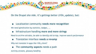 On the Drupal site side, it’s gettings better (l10n_update), but:
■ Localization community needs more recognition
We need gamification by statistics, badges, ...
■ Infrastructure handling more and more strings
Need to archive old data, be able to identify old strings, improve search performance
■ Translation interface needs a revamp
Why not translate in apps like l10n_client?
■ The community aspects needs a push
Activity streams, glossary handling
 
