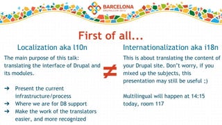 First of all...
The main purpose of this talk:
translating the interface of Drupal and
its modules.
➔ Present the current
infrastructure/process
➔ Where we are for D8 support
➔ Make the work of the translators
easier, and more recognized
Localization aka l10n
This is about translating the content of
your Drupal site. Don’t worry, if you
mixed up the subjects, this
presentation may still be useful ;)
Multilingual will happen at 14:15
today, room 117
Internationalization aka i18n
≠
 