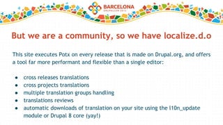 But we are a community, so we have localize.d.o
This site executes Potx on every release that is made on Drupal.org, and offers
a tool far more performant and flexible than a single editor:
● cross releases translations
● cross projects translations
● multiple translation groups handling
● translations reviews
● automatic downloads of translation on your site using the l10n_update
module or Drupal 8 core (yay!)
 