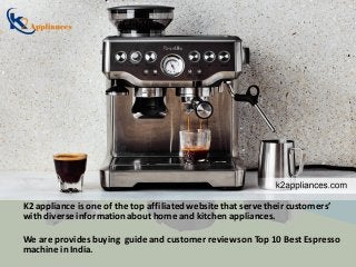 K2 appliance is one of the top affiliatedwebsite that serve their customers’
with diverse informationabout home and kitchen appliances.
We are provides buying guide and customer reviewson Top 10 Best Espresso
machine in India.
 
