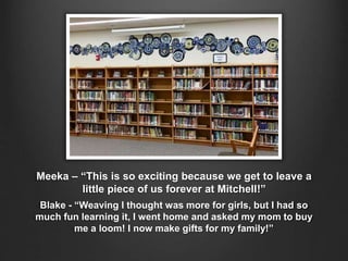 Meeka – “This is so exciting because we get to leave a
little piece of us forever at Mitchell!”
Blake - “Weaving I thought was more for girls, but I had so
much fun learning it, I went home and asked my mom to buy
me a loom! I now make gifts for my family!”
 