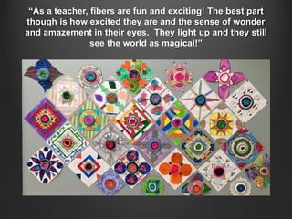 “As a teacher, fibers are fun and exciting! The best part
though is how excited they are and the sense of wonder
and amazement in their eyes. They light up and they still
see the world as magical!”
 