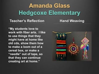 Amanda Glass
Hedgcoxe Elementary
Teacher’s Reflection
“My students love to
work with fiber arts. I like
to use things that they
might have at home like
old cds, show them how
to make a loom out of a
cereal box, or make a
“needle” out of tape, so
that they can continue
creating art at home.”
Hand Weaving
 
