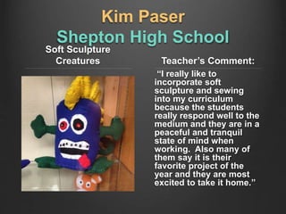 Kim Paser
Shepton High School
Soft Sculpture
Creatures Teacher’s Comment:
“I really like to
incorporate soft
sculpture and sewing
into my curriculum
because the students
really respond well to the
medium and they are in a
peaceful and tranquil
state of mind when
working. Also many of
them say it is their
favorite project of the
year and they are most
excited to take it home.”
 