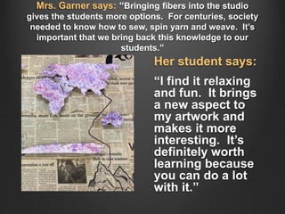 Mrs. Garner says: “Bringing fibers into the studio
gives the students more options. For centuries, society
needed to know how to sew, spin yarn and weave. It’s
important that we bring back this knowledge to our
students.”
Her student says:
“I find it relaxing
and fun. It brings
a new aspect to
my artwork and
makes it more
interesting. It’s
definitely worth
learning because
you can do a lot
with it.”
 