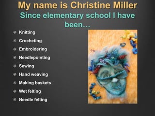 My name is Christine Miller
Since elementary school I have
been…
Knitting
Crocheting
Embroidering
Needlepointing
Sewing
Hand weaving
Making baskets
Wet felting
Needle felting
 