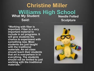 Christine Miller
Williams High School
What My Student
Said:
“Working with fiber is
important. Fiber is a very
important material to
include in art programs. It
will give students the
chance to experiment with
something new. Most
students are just taught
with the traditional
materials. An art class
should teach their students
that art is everywhere in in
everything. The students
should not be limited to just
working with the traditional
materials.”
Needle Felted
Sculpture
 