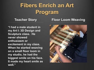 Fibers Enrich an Art
Program
Teacher Story
“I had a male student in
my Art I: 3D Design and
Sculpture class. He
never showed
enthusiasm or
excitement in my class.
When he started weaving
on a small floor loom in
my studio, he had the
biggest smile on his face.
It made my heart smile as
well.”
Floor Loom Weaving
 