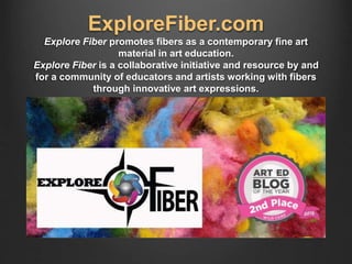 ExploreFiber.com
Explore Fiber promotes fibers as a contemporary fine art
material in art education.
Explore Fiber is a collaborative initiative and resource by and
for a community of educators and artists working with fibers
through innovative art expressions.
 