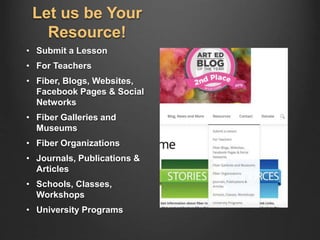 Let us be Your
Resource!
• Submit a Lesson
• For Teachers
• Fiber, Blogs, Websites,
Facebook Pages & Social
Networks
• Fiber Galleries and
Museums
• Fiber Organizations
• Journals, Publications &
Articles
• Schools, Classes,
Workshops
• University Programs
 