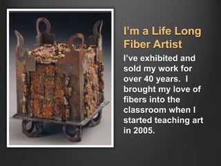 I’m a Life Long
Fiber Artist
I’ve exhibited and
sold my work for
over 40 years. I
brought my love of
fibers into the
classroom when I
started teaching art
in 2005.
 