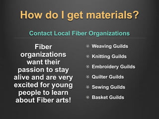 How do I get materials?
Contact Local Fiber Organizations
Fiber
organizations
want their
passion to stay
alive and are very
excited for young
people to learn
about Fiber arts!
Weaving Guilds
Knitting Guilds
Embroidery Guilds
Quilter Guilds
Sewing Guilds
Basket Guilds
 