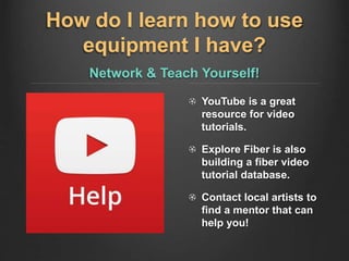How do I learn how to use
equipment I have?
Network & Teach Yourself!
YouTube is a great
resource for video
tutorials.
Explore Fiber is also
building a fiber video
tutorial database.
Contact local artists to
find a mentor that can
help you!
 