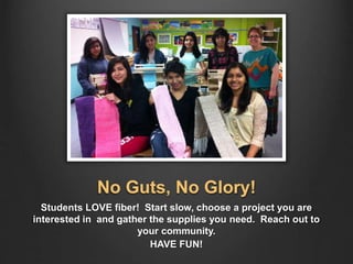 No Guts, No Glory!
Students LOVE fiber! Start slow, choose a project you are
interested in and gather the supplies you need. Reach out to
your community.
HAVE FUN!
 