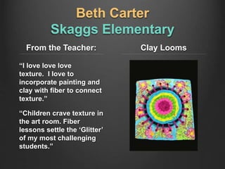 Beth Carter
Skaggs Elementary
From the Teacher:
“I love love love
texture. I love to
incorporate painting and
clay with fiber to connect
texture.”
“Children crave texture in
the art room. Fiber
lessons settle the ‘Glitter’
of my most challenging
students.”
Clay Looms
 
