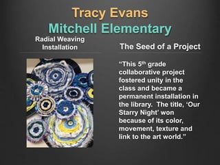 Tracy Evans
Mitchell Elementary
Radial Weaving
Installation The Seed of a Project
“This 5th grade
collaborative project
fostered unity in the
class and became a
permanent installation in
the library. The title, ‘Our
Starry Night’ won
because of its color,
movement, texture and
link to the art world.”
 