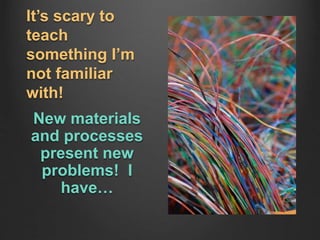 It’s scary to
teach
something I’m
not familiar
with!
New materials
and processes
present new
problems! I
have…
 